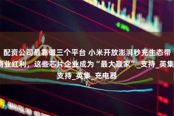 配资公司最靠谱三个平台 小米开放澎湃秒充生态带来全新商业红利，这些芯片企业成为“最大赢家”_支持_英集_充电器