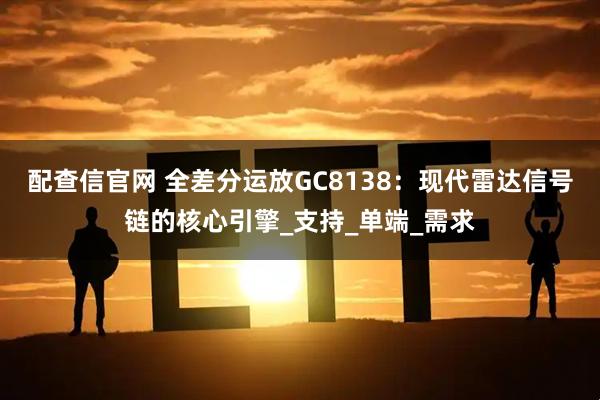配查信官网 全差分运放GC8138：现代雷达信号链的核心引擎_支持_单端_需求