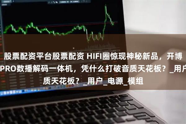 股票配资平台股票配资 HIFI圈惊现神秘新品，开博尔DMP-K7 PRO数播解码一体机，凭什么打破音质天花板？_用户_电源_模组