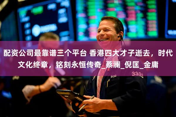 配资公司最靠谱三个平台 香港四大才子逝去，时代文化终章，铭刻永恒传奇_蔡澜_倪匡_金庸