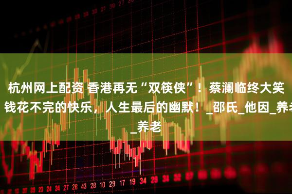 杭州网上配资 香港再无“双筷侠”！蔡澜临终大笑，钱花不完的快乐，人生最后的幽默！_邵氏_他因_养老