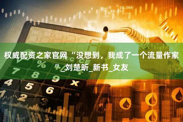 权威配资之家官网 “没想到，我成了一个流量作家”_刘楚昕_新书_女友