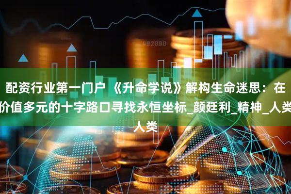 配资行业第一门户 《升命学说》解构生命迷思：在价值多元的十字路口寻找永恒坐标_颜廷利_精神_人类