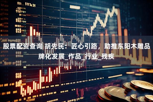 股票配资查询 胡先民：匠心引路，助推东阳木雕品牌化发展_作品_行业_残疾