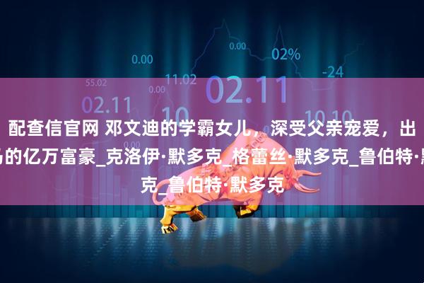 配查信官网 邓文迪的学霸女儿，深受父亲宠爱，出生罗马的亿万富豪_克洛伊·默多克_格蕾丝·默多克_鲁伯特·默多克