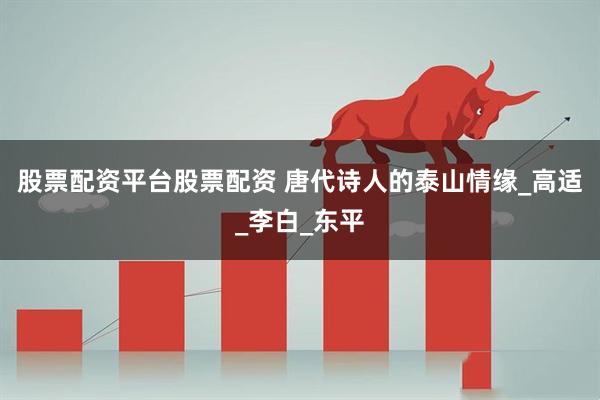股票配资平台股票配资 唐代诗人的泰山情缘_高适_李白_东平