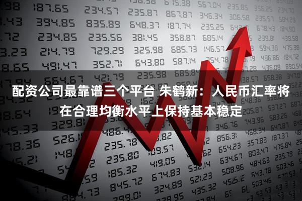 配资公司最靠谱三个平台 朱鹤新：人民币汇率将在合理均衡水平上保持基本稳定