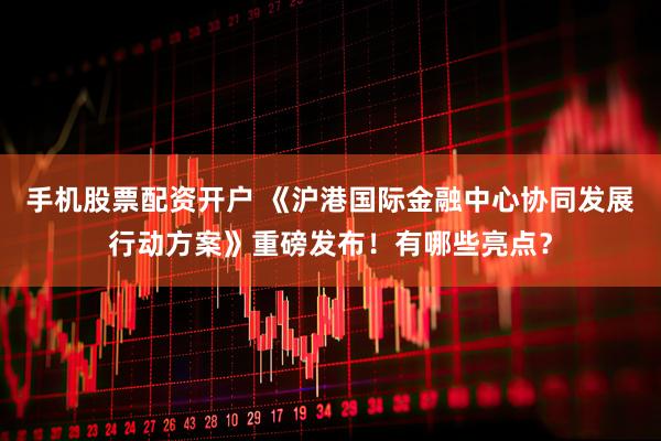 手机股票配资开户 《沪港国际金融中心协同发展行动方案》重磅发布！有哪些亮点？