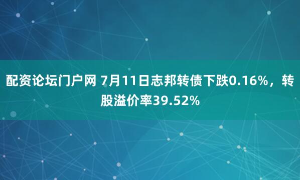 配资论坛门户网 7月11日志邦转债下跌0.16%，转股溢价率39.52%