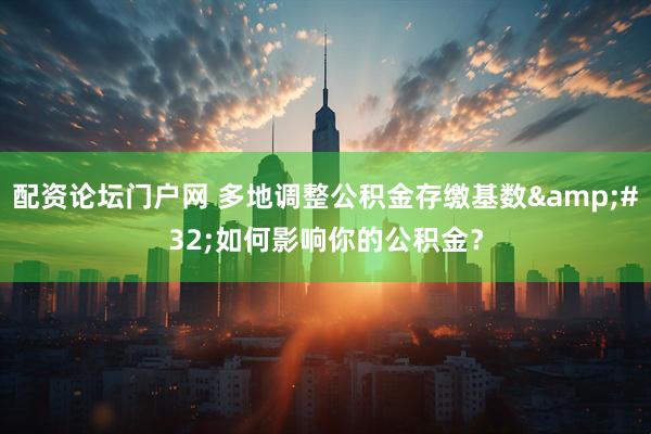 配资论坛门户网 多地调整公积金存缴基数&#32;如何影响你的公积金？