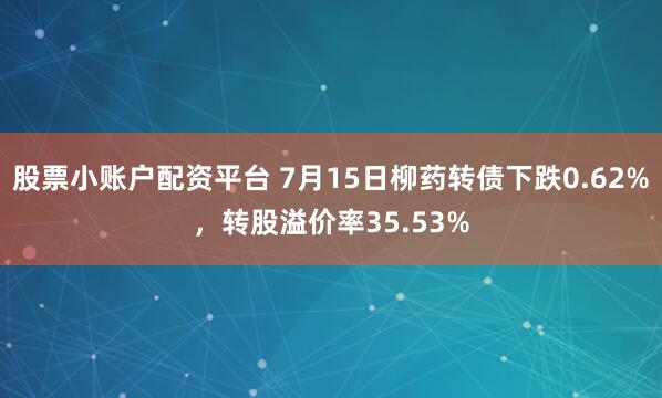 股票小账户配资平台 7月15日柳药转债下跌0.62%，转股溢价率35.53%