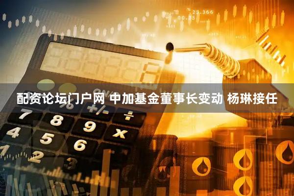 配资论坛门户网 中加基金董事长变动 杨琳接任