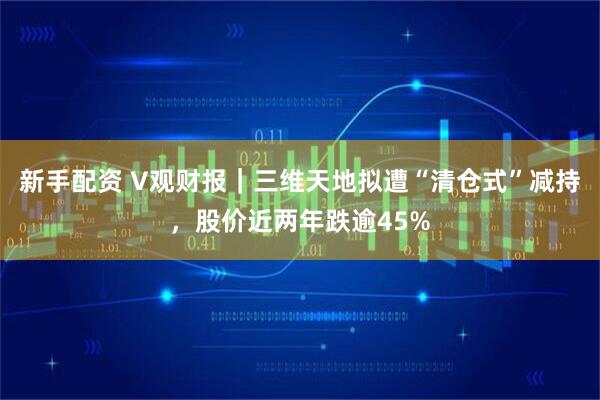 新手配资 V观财报｜三维天地拟遭“清仓式”减持，股价近两年跌逾45%