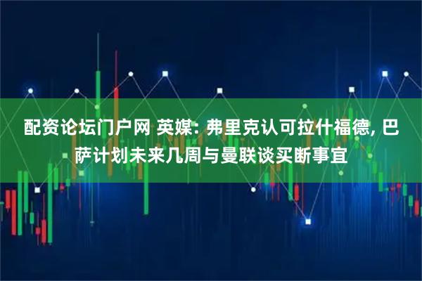 配资论坛门户网 英媒: 弗里克认可拉什福德, 巴萨计划未来几周与曼联谈买断事宜