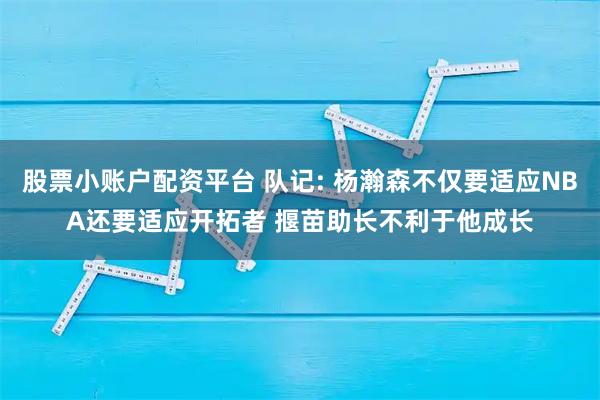 股票小账户配资平台 队记: 杨瀚森不仅要适应NBA还要适应开拓者 揠苗助长不利于他成长