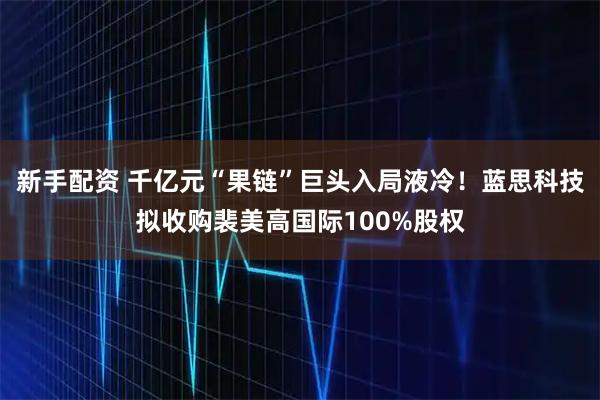 新手配资 千亿元“果链”巨头入局液冷！蓝思科技拟收购裴美高国际100%股权