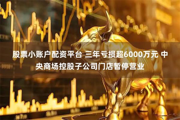 股票小账户配资平台 三年亏损超6000万元 中央商场控股子公司门店暂停营业