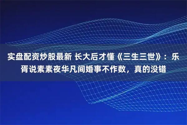 实盘配资炒股最新 长大后才懂《三生三世》：乐胥说素素夜华凡间婚事不作数，真的没错