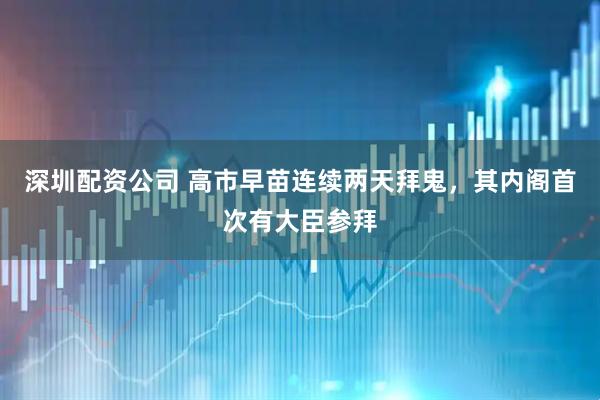 深圳配资公司 高市早苗连续两天拜鬼，其内阁首次有大臣参拜