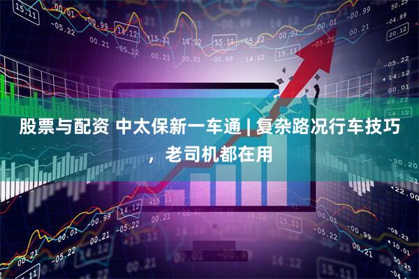 股票与配资 中太保新一车通 | 复杂路况行车技巧，老司机都在用