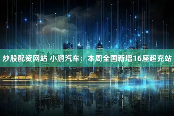 炒股配资网站 小鹏汽车：本周全国新增16座超充站