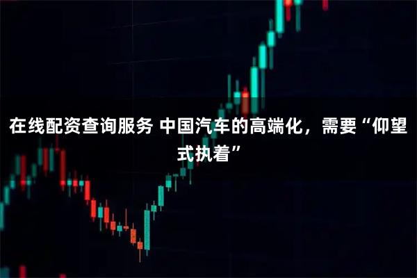 在线配资查询服务 中国汽车的高端化，需要“仰望式执着”