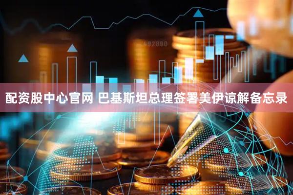 配资股中心官网 巴基斯坦总理签署美伊谅解备忘录