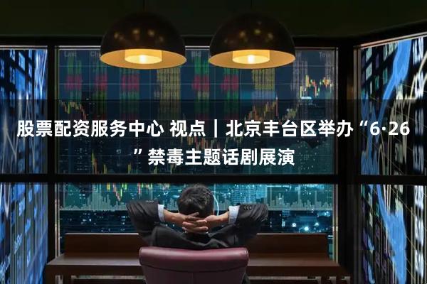 股票配资服务中心 视点｜北京丰台区举办“6·26”禁毒主题话剧展演