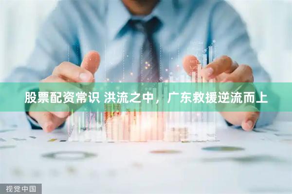 股票配资常识 洪流之中，广东救援逆流而上
